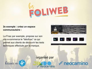 organisé par
2e exemple : créez un espace
communautaire :
La Fnac par exemple, propose sur son
site e-commerce le “labofnac” ce qui
permet aux clients de découvrir les tests
techniques effectués par la marque.
 