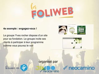 organisé par
4e exemple : engagez-vous !
Le groupe Yves rocher dispose d’un site
pour sa fondation. Le groupe incite ses
clients à participer à leur programme
comme vous pouvez le voir
 