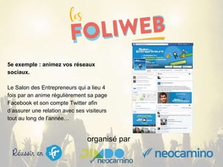 organisé par
5e exemple : animez vos réseaux
sociaux.
Le Salon des Entrepreneurs qui a lieu 4
fois par an anime régulièrement sa page
Facebook et son compte Twitter afin
d’assurer une relation avec ses visiteurs
tout au long de l’année…
 