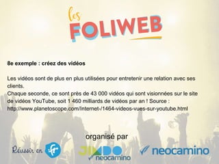 organisé par
8e exemple : créez des vidéos
Les vidéos sont de plus en plus utilisées pour entretenir une relation avec ses
clients.
Chaque seconde, ce sont près de 43 000 vidéos qui sont visionnées sur le site
de vidéos YouTube, soit 1 460 milliards de vidéos par an ! Source :
http://www.planetoscope.com/Internet-/1464-videos-vues-sur-youtube.html
 
