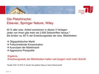 Seite 10
Die Platzhirsche:
Elsevier, Springer Nature, Wiley
Ergebnis:
Erwerbungsetats der Bibliotheken halten seit langem nicht mehr Schritt!
*Quelle: FAZ 7.5.2016: K. Keutel: Der goldene Weg zur freien Wissenschaft
40 % aller wiss. Artikel erscheinen in diesen 3 Verlagen.
Jeder von ihnen gibt mehr als 2.000 Zeitschriften heraus.*
Sie binden ca. 60 % der Erwerbungsetats der wiss. Bibliotheken
 Oligopolistischer Markt
 Fortschreitende Konzentration
 Ausnutzen der Marktmacht
 Aggressive Preispolitik
 