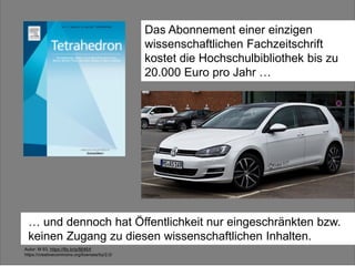 z. B. Tetrahedron:
20.000 $ im Jahr
Das Abonnement einer einzigen
wissenschaftlichen Fachzeitschrift
kostet die Hochschulbibliothek bis zu
20.000 Euro pro Jahr …
Autor: M 93, https://flic.kr/p/fj646X
https://creativecommons.org/licenses/by/2.0/
… und dennoch hat Öffentlichkeit nur eingeschränkten bzw.
keinen Zugang zu diesen wissenschaftlichen Inhalten.
 