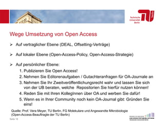Wege Umsetzung von Open Access
 Auf vertraglicher Ebene (DEAL, Offsetting-Verträge)
 Auf lokaler Ebene (Open-Access-Policy, Open-Access-Strategie)
 Auf persönlicher Ebene:
1. Publizieren Sie Open Access!
2. Nehmen Sie Editorenaufgaben / Gutachteranfragen für OA-Journale an
3. Nehmen Sie Ihr Zweitveröffentlichungsrecht wahr und lassen Sie sich
von der UB beraten, welche Repositorien Sie hierfür nutzen können!
4. Reden Sie mit Ihren KollegInnen über OA und werben Sie dafür!
5. Wenn es in Ihrer Community noch kein OA-Journal gibt: Gründen Sie
eins!
Seite 18
Quelle: Prof. Vera Meyer, TU Berlin, FG Molekulare und Angewandte Mikrobiologie
(Open-Access-Beauftragte der TU Berlin)
 
