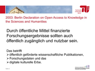 2003: Berlin Declaration on Open Access to Knowledge in
the Sciences and Humanities
Seite 2
Durch öffentliche Mittel finanzierte
Forschungsergebnisse sollten auch
öffentlich zugänglich und nutzbar sein.
Das betrifft
öffentlich geförderte wissenschaftliche Publikationen,
Forschungsdaten und das
digitale kulturelle Erbe.
 