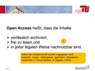 Seite 4
Open Access heißt, dass die Inhalte
 verlässlich archiviert,
 frei zu lesen und
 in jeder legalen Weise nachnutzbar sind.
?
sofern die Urheberschaft korrekt angegeben wird:
kopieren, nutzen, weitergeben, speichern, übersetzen,
verwenden in Social Medias, in (digialer) Lehre …
 