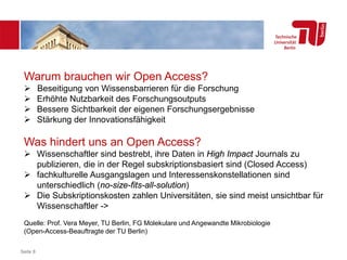 Seite 8
Warum brauchen wir Open Access?
 Beseitigung von Wissensbarrieren für die Forschung
 Erhöhte Nutzbarkeit des Forschungsoutputs
 Bessere Sichtbarkeit der eigenen Forschungsergebnisse
 Stärkung der Innovationsfähigkeit
Was hindert uns an Open Access?
 Wissenschaftler sind bestrebt, ihre Daten in High Impact Journals zu
publizieren, die in der Regel subskriptionsbasiert sind (Closed Access)
 fachkulturelle Ausgangslagen und Interessenskonstellationen sind
unterschiedlich (no-size-fits-all-solution)
 Die Subskriptionskosten zahlen Universitäten, sie sind meist unsichtbar für
Wissenschaftler ->
Quelle: Prof. Vera Meyer, TU Berlin, FG Molekulare und Angewandte Mikrobiologie
(Open-Access-Beauftragte der TU Berlin)
 