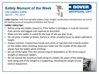 Use Ladders Safely
Safety Moment of the Week
April 9th – 15th, 2017
Ladder safety tips:
• Before using any ladder, inspect it. If the ladder is damaged, it must be removed
from service and tagged until repaired or discarded.
• Make sure the ladder is suited for the type of job you plan to do.
• Do not place a ladder on boxes, barrels or other unstable bases to obtain additional
height.
• Always maintain 3-point (two hands and a foot, or two feet and a hand) contact
on the ladder when climbing. Keep your body near the middle of the step and
always face the ladder while climbing.
• Do not climb higher than the second rung on stepladders or the third rung on
straight or extension ladders.
• Do not exceed the maximum load rating of a ladder. Be aware of the ladder’s
load rating and of the weight it is supporting, including the weight of any
tools or equipment.
Ladder Injuries - Falls from portable ladders (step, straight, combination and extension) are one of
the leading causes of occupational fatalities and injuries.
 