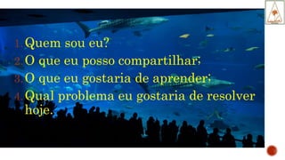 1.Quem sou eu?
2.O que eu posso compartilhar;
3.O que eu gostaria de aprender;
4.Qual problema eu gostaria de resolver
hoje.
 
