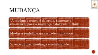 “A mudança nunca é dolorida, somente a
resistência para a mudança é dolorida.” Buda
Mudar a realidade na verdade muda você.
Viver é mudar, mudança é estabilidade.
 