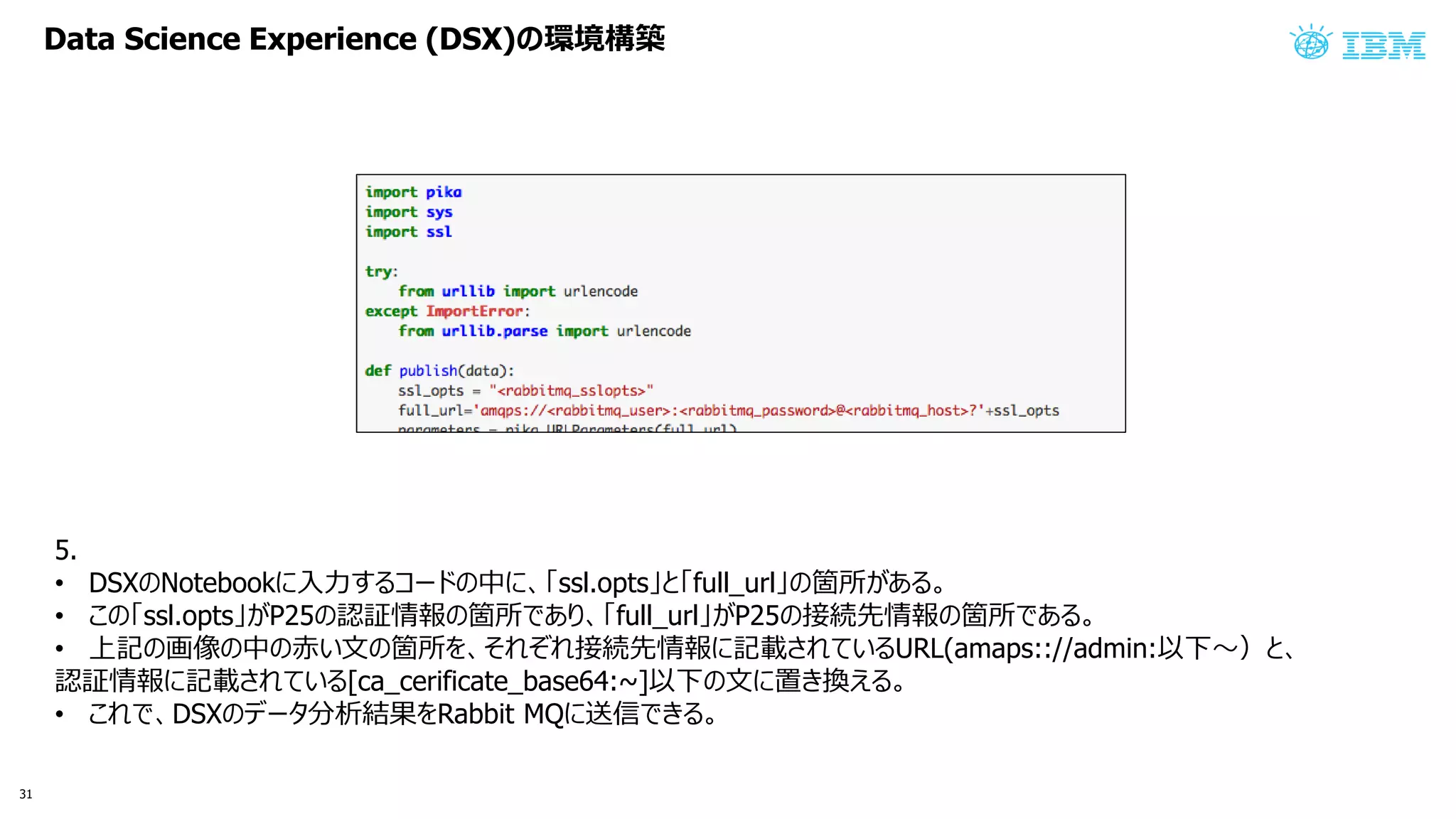 Data Science Experience (DSX) 環境構築
5.
• DSX Notebook 入力 コ 中 ssl.opts full_url 箇所 あ
• ssl.opts P25 認証情報 箇所 あ full_url P25 接続先情報 箇所 あ
• 上記 画像 中 赤い文 箇所 接続先情報 記載 い URL(amaps:://admin:以下〜
認証情報 記載 い [ca_cerificate_base64:~]以下 文 置 換え
• DSX 分析結果 Rabbit MQ 送信
31
 