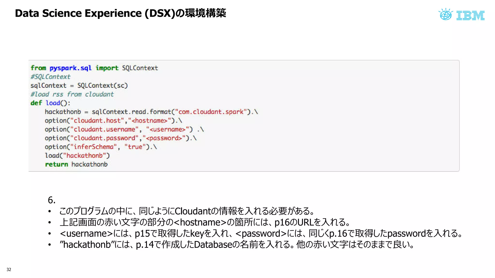 Data Science Experience (DSX) 環境構築
6.
• 中 同 う Cloudant 情報 入 必要 あ
• 上記画面 赤い文字 部分 <hostname> 箇所 p16 URL 入
• <username> p15 取得 key 入 <password> 同 p.16 取得 password 入
• ”hackathonb” p.14 作成 Database 名前 入 他 赤い文字 良い
32
 