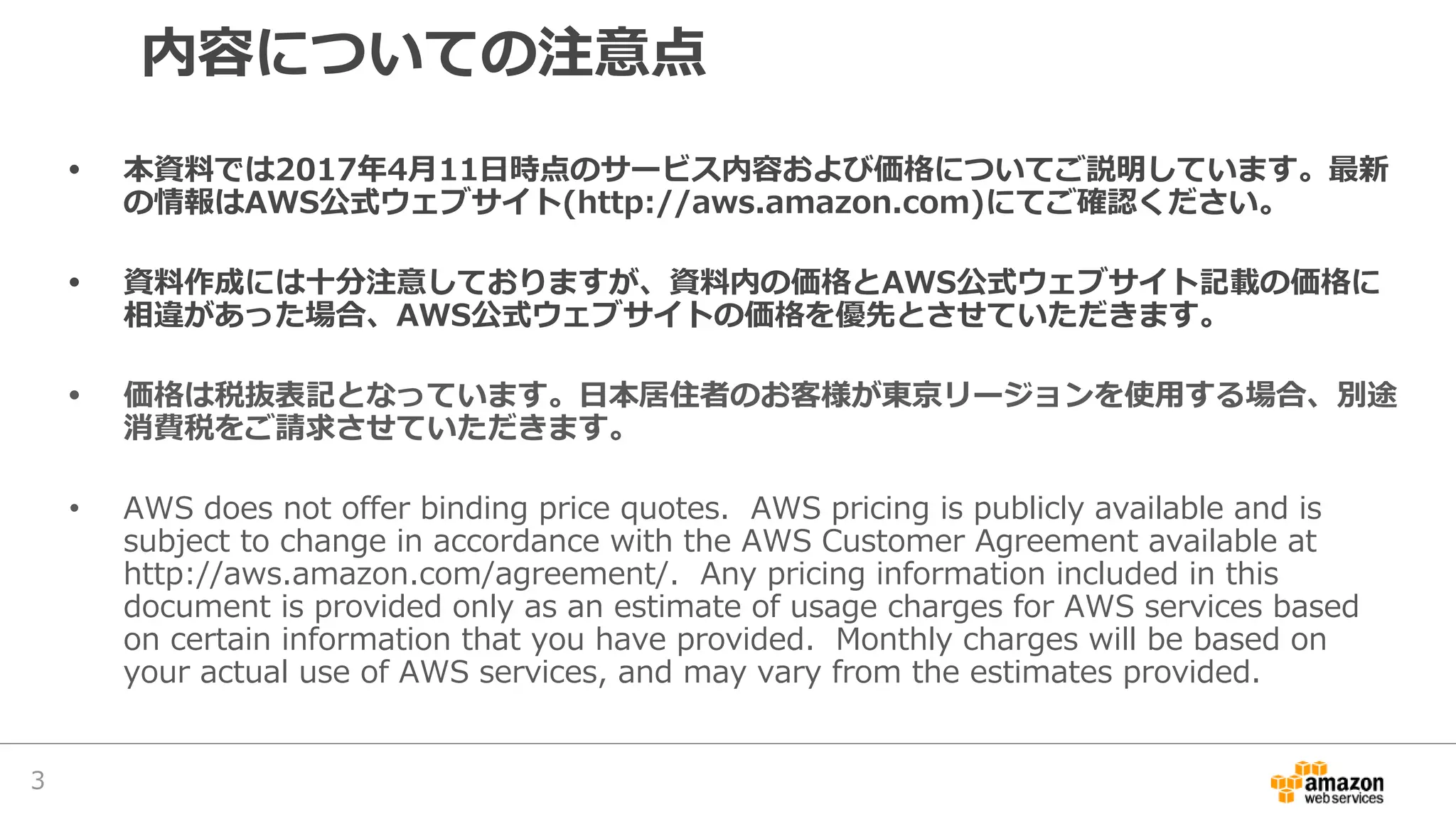 内容についての注意点
• 本資料では2017年4月11日時点のサービス内容および価格についてご説明しています。最新
の情報はAWS公式ウェブサイト(http://aws.amazon.com)にてご確認ください。
• 資料作成には十分注意しておりますが、資料内の価格とAWS公式ウェブサイト記載の価格に
相違があった場合、AWS公式ウェブサイトの価格を優先とさせていただきます。
• 価格は税抜表記となっています。日本居住者のお客様が東京リージョンを使用する場合、別途
消費税をご請求させていただきます。
• AWS does not offer binding price quotes. AWS pricing is publicly available and is
subject to change in accordance with the AWS Customer Agreement available at
http://aws.amazon.com/agreement/. Any pricing information included in this
document is provided only as an estimate of usage charges for AWS services based
on certain information that you have provided. Monthly charges will be based on
your actual use of AWS services, and may vary from the estimates provided.
3
 
