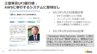 三菱東京UFJ銀行様：
AWSに移行するシステムに聖域なし
• 2017年1月23日新聞記事
– 5年で100億のコスト削減
– フィンテックにも迅速に対応
– 従来４ヶ月かかった見積もりからシ
ステム構築までの期間を１ヶ月に
• 2017年2...
