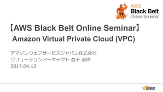 【AWS Black Belt Online Seminar】
Amazon Virtual Private Cloud (VPC)
アマゾンウェブサービスジャパン株式会社
ソリューションアーキテクト 益子 直樹
2017.04.12
 