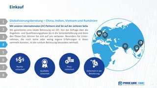 Einkauf
11
Mit unseren internationalen (JV) Partnern sind Sie auf der sicheren Seite
Globalisierungsberatung – China, Indien, Vietnam und Rumänien
Qualitäts-
sicherheit
Preis-
sicherheit
Rechts-
sicherheit
§§§
Sicherheit in der
Belieferung
1
2
3
4
5
6
7
8
Wir garantieren eine lokale Betreuung vor Ort. Von der Anfrage über die
Angebots- und Qualifizierungsphase bis in die Serienbelieferung und dann
den Phase-Out, können Sie sich auf uns verlassen. Besonders für Unter-
nehmen, die noch keine oder wenig eigene Erfahrungen in Asien
sammeln konnten, ist die rundum Betreuung besonders wertvoll.
 
