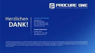 25
Herzlichen
DANK!
Procure One GmbH
Sandweg 27
38179 Schwülper
Tel +49 5303 979 2590
Fax +49 5303 979 2591
info@procure1.de
Ansprechpartner
Andrew Seim
Tel +49 171 144 1390
aseim@procure1.de
DISCLAIMER: Diese Darstellung dient nur zu Informationszwecken, beinhaltet vertrauliche Informationen und ist nur für den Empfänger bestimmt, welchem sie von der Procure One GmbH ausgehändigt
wurde. Die Darstellung darf weder veröffentlicht noch an Dritte weitergegeben werden. Die Angaben in dieser Darstellung wurden mit größtmöglicher Sorgfalt erstellt und beziehen sich auf den Zeitpunkt
der Darstellungserstellung. Die Procure One GmbH übernimmt jedoch keine Gewähr für die Richtigkeit, Vollständigkeit und Aktualität der bereitgestellten Angaben. Irrtum und Änderungen sind
ausdrücklich vorbehalten. Procure One GmbH, Amtsgericht Hildesheim: HRB 204588. UstIdent: DE303912506. Geschäftsführer: Andrew Seim.
Stand: Januar 2016
 