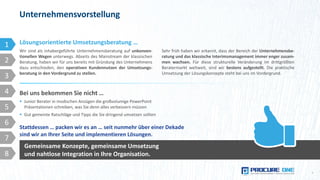 Wir sind als inhabergeführte Unternehmensberatung auf unkonven-
tionellen Wegen unterwegs. Abseits des Mainstream der klassischen
Beratung, haben wir für uns bereits mit Gründung des Unternehmens
dazu entschieden, den operativen Kundennutzen der Umsetzungs-
beratung in den Vordergrund zu stellen.
Unternehmensvorstellung
4
Lösungsorientierte Umsetzungsberatung …
Sehr früh haben wir erkannt, dass der Bereich der Unternehmensbe-
ratung und das klassische Interimsmanagement immer enger zusam-
men wachsen. Für diese strukturelle Veränderung im drittgrößten
Beratermarkt weltweit, sind wir bestens aufgestellt. Die praktische
Umsetzung der Lösungskonzepte steht bei uns im Vordergrund.
Bei uns bekommen Sie nicht …
 Junior Berater in modischen Anzügen die großvolumige PowerPoint
Präsentationen schreiben, was Sie denn alles verbessern müssen
 Gut gemeinte Ratschläge und Tipps die Sie dringend umsetzen sollten
Stattdessen … packen wir es an … seit nunmehr über einer Dekade
sind wir an Ihrer Seite und implementieren Lösungen.
Gemeinsame Konzepte, gemeinsame Umsetzung
und nahtlose Integration in Ihre Organisation.
1
2
3
4
5
6
7
8
 