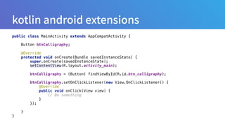 public class MainActivity extends AppCompatActivity { 
 
Button btnCalligraphy; 
 
@Override 
protected void onCreate(Bundle savedInstanceState) { 
super.onCreate(savedInstanceState); 
setContentView(R.layout.activity_main); 
 
btnCalligraphy = (Button) findViewById(R.id.btn_calligraphy); 
 
btnCalligraphy.setOnClickListener(new View.OnClickListener() { 
@Override 
public void onClick(View view) { 
// Do something 
} 
}); 
 
} 
}
 
