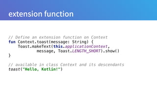 // Define an extension function on Context
fun Context.toast(message: String) { 
Toast.makeText(this.applicationContext,
message, Toast.LENGTH_SHORT).show() 
}
// available in class Context and its descendants
toast("Hello, Kotlin!")
 