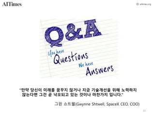 “만약 당신이 미래를 꿈꾸지 않거나 지금 기술개선을 위해 노력하지
않는다면 그건 곧 낙오되고 있는 것이나 마찬가지 입니다.”
그윈 쇼트웰(Gwynne Shtwell, SpaceX CEO, COO)
33
 