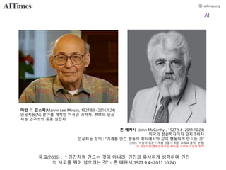 AI
마빈 리 민스키(Marvin Lee Minsky, 1927.8.9~2016.1.24)
인공지능(AI) 분야를 개척한 미국인 과학자. MIT의 인공
지능 연구소의 공동 설립자
존 매카시 (John McCarthy , 1927.9.4~2011.10.24)
미국의 전산학자이자 인지과학자
인공지능 정의 : "기계를 인간 행동의 지식에서와 같이 행동하게 만드는 것”
(1955 “지능이 있는 기계를 만들기 위한 과학과 공학” 논문)
강 인공지능(범용인공지능 AGI)을 고려하지 않은 정의
목표(2006) : ＂인간처럼 만드는 것이 아니라, 인간과 유사하게 생각하며 인간
의 사고를 뛰어 넘으려는 것” - 존 매카시(1927.9.4~2011.10.24)
 
