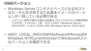 OSのバージョン
• Windows Serverコンテナとベースとなるホスト
はカーネルを共有するため基本イメージのバージ
ョンが一致している必要がある
– リビジョン番号が異なる場合は起動をブロックされないが運用環境
ではサポートされない（例：10.0.14393（Windows Server
2016 RTM）と10.0.14393.206 (Windows Server 2016 GA)）
• HKEY_LOCAL_MACHINESoftwareMicrosoft
Windows NTCurrentVersionでWindowsホスト
のバージョンを確認できる
15
 