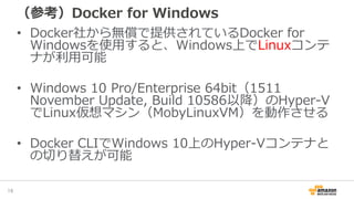 （参考）Docker for Windows
• Docker社から無償で提供されているDocker for
Windowsを使用すると、Windows上でLinuxコンテ
ナが利用可能
• Windows 10 Pro/Enterprise 64bit（1511
November Update, Build 10586以降）のHyper-V
でLinux仮想マシン（MobyLinuxVM）を動作させる
• Docker CLIでWindows 10上のHyper-Vコンテナと
の切り替えが可能
16
 