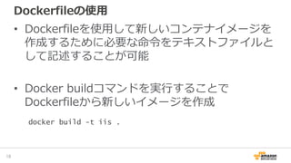 Dockerfileの使用
• Dockerfileを使用して新しいコンテナイメージを
作成するために必要な命令をテキストファイルと
して記述することが可能
• Docker buildコマンドを実行することで
Dockerfileから新しいイメージを作成
18
docker build -t iis .
 