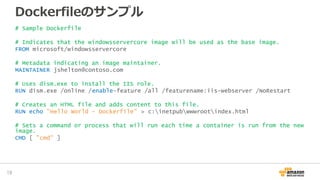Dockerfileのサンプル
# Sample Dockerfile
# Indicates that the windowsservercore image will be used as the base image.
FROM microsoft/windowsservercore
# Metadata indicating an image maintainer.
MAINTAINER jshelton@contoso.com
# Uses dism.exe to install the IIS role.
RUN dism.exe /online /enable-feature /all /featurename:iis-webserver /NoRestart
# Creates an HTML file and adds content to this file.
RUN echo "Hello World - Dockerfile" > c:inetpubwwwrootindex.html
# Sets a command or process that will run each time a container is run from the new
image.
CMD [ "cmd" ]
19
 
