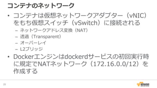 コンテナのネットワーク
• コンテナは仮想ネットワークアダプター（vNIC）
をもち仮想スイッチ（vSwitch）に接続される
– ネットワークアドレス変換（NAT）
– 透過（Transparent）
– オーバーレイ
– L2ブリッジ
• Dockerエンジンはdockerdサービスの初回実行時
に規定でNATネットワーク（172.16.0.0/12）を
作成する
20
 