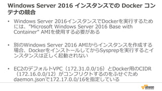 Windows Server 2016 インスタンスでの Docker コン
テナの競合
• Windows Server 2016インスタンスでDockerを実行するため
には、”Microsoft Windows Server 2016 Base with
Container” AMIを使用する必要がある
• 別のWindows Server 2016 AMIからインスタンスを作成する
場合、DockerをインストールしてからSysprepを実行するとイ
ンスタンスは正しく起動されない
• EC2のデフォルトVPC（172.31.0.0/16）とDocker用のCIDR
（172.16.0.0/12）がコンフリクトするのをふせぐため
daemon.jsonで172.17.0.0/16を指定している
 