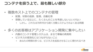 コンテナを扱う上で、最も難しい部分
• 複数ホスト上でのコンテナの管理
• 配置、状態の追跡、監視、自動化等
• 想像している以上に、たくさんのことを考慮しないといけない
• しかし、これらは70年代から続く分散システムでのよくある問題
• 多くのお客様はアプリケーション開発に集中したい
• 内製のコンテナ管理システムは、まるで車輪の再発明
• ビジネスの差別化にはつながらないこと
• あなたの時間の多くは、ビジネスを成長させることに使われるべき
 