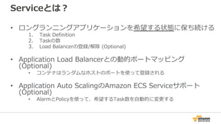 Serviceとは？
• ロングランニングアプリケーションを希望する状態に保ち続ける
1. Task Definition
2. Taskの数
3. Load Balancerの登録/解除 (Optional)
• Application Load Balancerとの動的ポートマッピング
(Optional)
• コンテナはランダムなホストのポートを使って登録される
• Application Auto ScalingのAmazon ECS Serviceサポート
(Optional)
• AlarmとPolicyを使って、希望するTask数を自動的に変更する
 