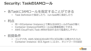 Security: TaskのIAMロール
• 各TaskにIAMロールを指定することができる
• Task Definitionで指定したり、run-task時に指定したり
• 利点
• 同一のContainer Instance上で異なるIAMロールのTaskが動く
• Container InstanceのIAMロールは必要最低限にできる
• AWS CloudTrailにTask ARNが含まれるので監査もしやすい
• 前提条件
• コンテナ内: AWS SDKは2016年7月13日以降に公開されたもの
• Container Instance: ECS Agent 1.12.0+、ネットワークの設定
 