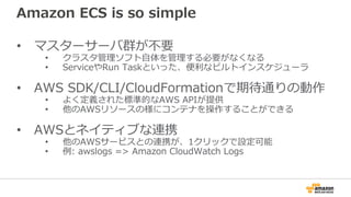 Amazon ECS is so simple
• マスターサーバ群が不要
• クラスタ管理ソフト自体を管理する必要がなくなる
• ServiceやRun Taskといった、便利なビルトインスケジューラ
• AWS SDK/CLI/CloudFormationで期待通りの動作
• よく定義された標準的なAWS APIが提供
• 他のAWSリソースの様にコンテナを操作することができる
• AWSとネイティブな連携
• 他のAWSサービスとの連携が、1クリックで設定可能
• 例: awslogs => Amazon CloudWatch Logs
 