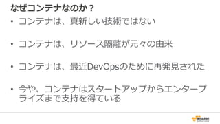 なぜコンテナなのか？
• コンテナは、真新しい技術ではない
• コンテナは、リソース隔離が元々の由来
• コンテナは、最近DevOpsのために再発見された
• 今や、コンテナはスタートアップからエンタープ
ライズまで支持を得ている
 