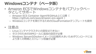 Windowsコンテナ（ベータ版）
• Amazon ECSでWindowsコンテナをパブリックベー
タとしてサポート
– Amazon ECS Container AgentをGitHub上に公開（
https://github.com/aws/amazon-ecs-agent ）
– Windowsコンテナを実行するためのCloudFormationテンプレートも提供
• 注意点
– Linuxコンテナクラスタとの混在はできない
– タスクのためのIAMロールに追加の設定が必要
– Windows ServerのDockerイメージは比較的大きいためダウンロードには
より多くの時間とストレージ容量が必要
 
