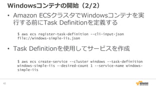 Windowsコンテナの開始（2/2）
• Amazon ECSクラスタでWindowsコンテナを実
行する前にTask Definitionを定義する
• Task Definitionを使用してサービスを作成
42
$ aws ecs register-task-definition --cli-input-json
file://windows-simple-iis.json
$ aws ecs create-service --cluster windows --task-definition
windows-simple-iis --desired-count 1 --service-name windows-
simple-iis
 