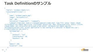 Task Definitionのサンプル
{
"family": "windows-simple-iis",
"containerDefinitions": [
{
"name": "windows_sample_app",
"image": "microsoft/iis",
"cpu": 100,
"entryPoint":["powershell", "-Command"],
"command":["New-Item -Path C:inetpubwwwrootindex.html -Type file -Value '<html> <head>
<title>Amazon ECS Sample App</title> <style>body {margin-top: 40px; background-color: #333;} </style>
</head><body> <div style=color:white;text-align:center> <h1>Amazon ECS Sample App</h1>
<h2>Congratulations!</h2> <p>Your application is now running on a container in Amazon ECS.</p>';
C:ServiceMonitor.exe w3svc"],
"portMappings": [
{
"protocol": "tcp",
"containerPort": 80,
"hostPort": 80
}
],
"memory": 500,
"essential": true
}
]
}
43
 