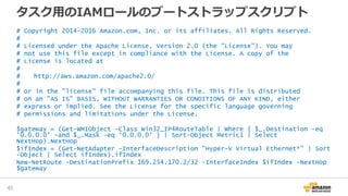 タスク用のIAMロールのブートストラップスクリプト
# Copyright 2014-2016 Amazon.com, Inc. or its affiliates. All Rights Reserved.
#
# Licensed under the Apache License, Version 2.0 (the "License"). You may
# not use this file except in compliance with the License. A copy of the
# License is located at
#
# http://aws.amazon.com/apache2.0/
#
# or in the "license" file accompanying this file. This file is distributed
# on an "AS IS" BASIS, WITHOUT WARRANTIES OR CONDITIONS OF ANY KIND, either
# express or implied. See the License for the specific language governing
# permissions and limitations under the License.
$gateway = (Get-WMIObject -Class Win32_IP4RouteTable | Where { $_.Destination -eq
'0.0.0.0' -and $_.Mask -eq '0.0.0.0' } | Sort-Object Metric1 | Select
NextHop).NextHop
$ifIndex = (Get-NetAdapter -InterfaceDescription "Hyper-V Virtual Ethernet*" | Sort
-Object | Select ifIndex).ifIndex
New-NetRoute -DestinationPrefix 169.254.170.2/32 -InterfaceIndex $ifIndex -NextHop
$gateway
45
 