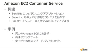 Amazon EC2 Container Service
• 機能
• Service: ロングランニングアプリケーション
• Security: セキュアな環境でコンテナを動かす
• Simple: インストール不要でAWSネイティブ連携
• 事例
• 沢山のAmazon ECSのお客様
• 高速なアップデート
• 全てがお客様のフィードバックに基づく
 