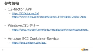 参考情報
• 12-factor APP
– https://12factor.net/ja/
– https://www.infoq.com/presentations/12-Principles-Deploy-Apps
• Windowsコンテナー
– https://docs.microsoft.com/ja-jp/virtualization/windowscontainers/
• Amazon EC2 Container Service
– https://aws.amazon.com/ecs/
51
 