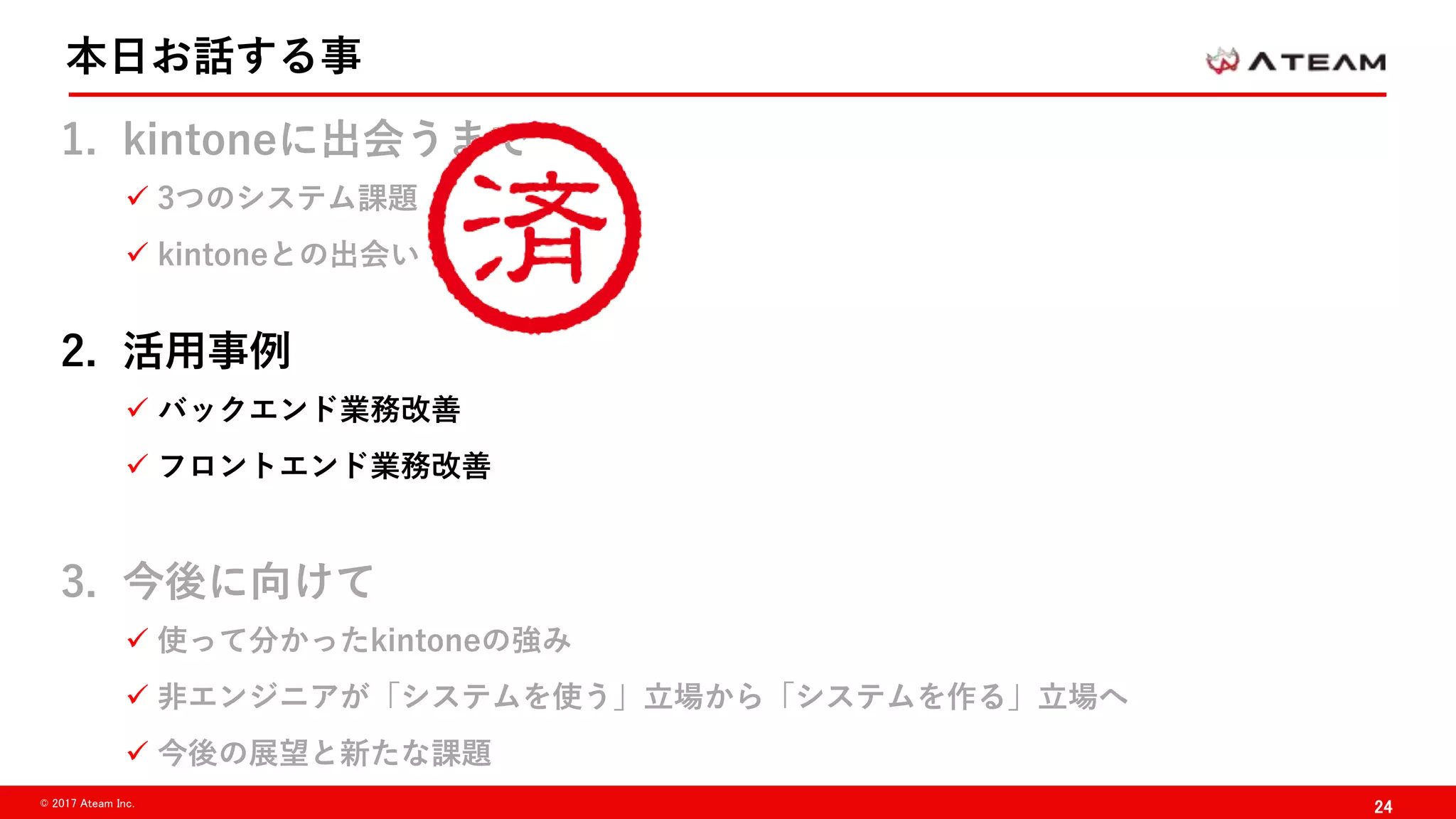 24© 2017 Ateam Inc.
本日お話する事
1. kintoneに出会うまで
 3つのシステム課題
 kintoneとの出会い
2. 活用事例
 バックエンド業務改善
 フロントエンド業務改善
3. 今後に向けて
 使って分かったkintoneの強み
 非エンジニアが「システムを使う」立場から「システムを作る」立場へ
 今後の展望と新たな課題
 