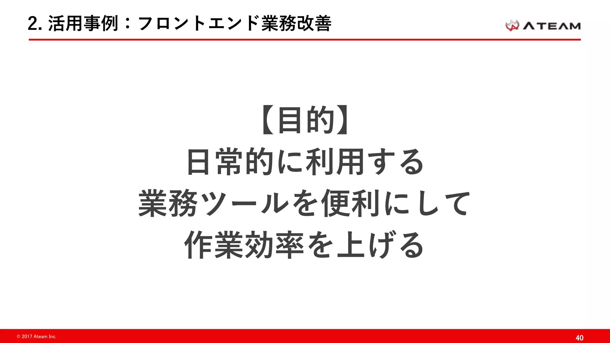 40© 2017 Ateam Inc.
2. 活用事例：フロントエンド業務改善
【目的】
日常的に利用する
業務ツールを便利にして
作業効率を上げる
 