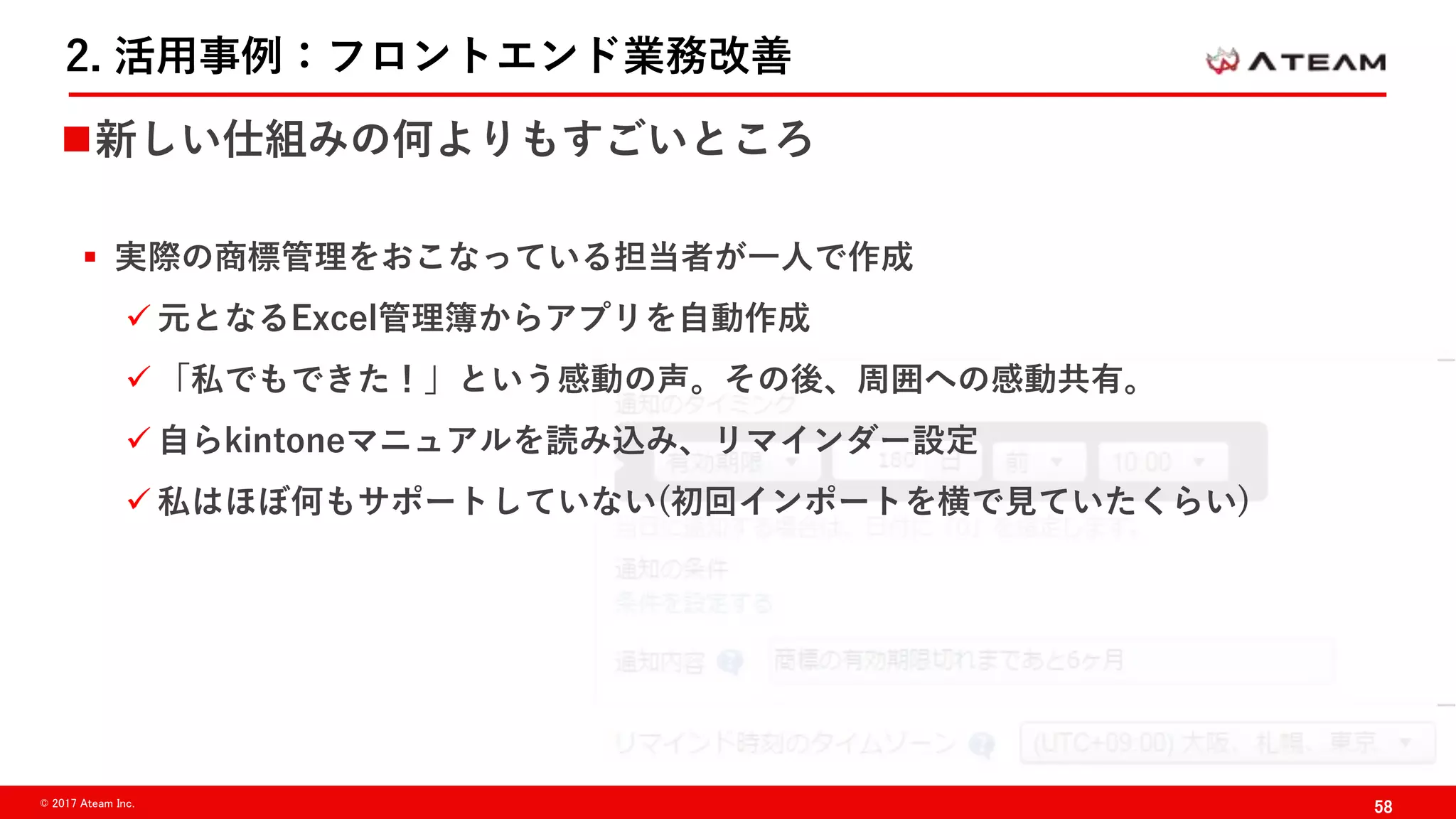 58© 2017 Ateam Inc.
2. 活用事例：フロントエンド業務改善
新しい仕組みの何よりもすごいところ
 実際の商標管理をおこなっている担当者が一人で作成
 元となるExcel管理簿からアプリを自動作成
 「私でもできた！」という感動の声。その後、周囲への感動共有。
 自らkintoneマニュアルを読み込み、リマインダー設定
 私はほぼ何もサポートしていない(初回インポートを横で見ていたくらい)
 