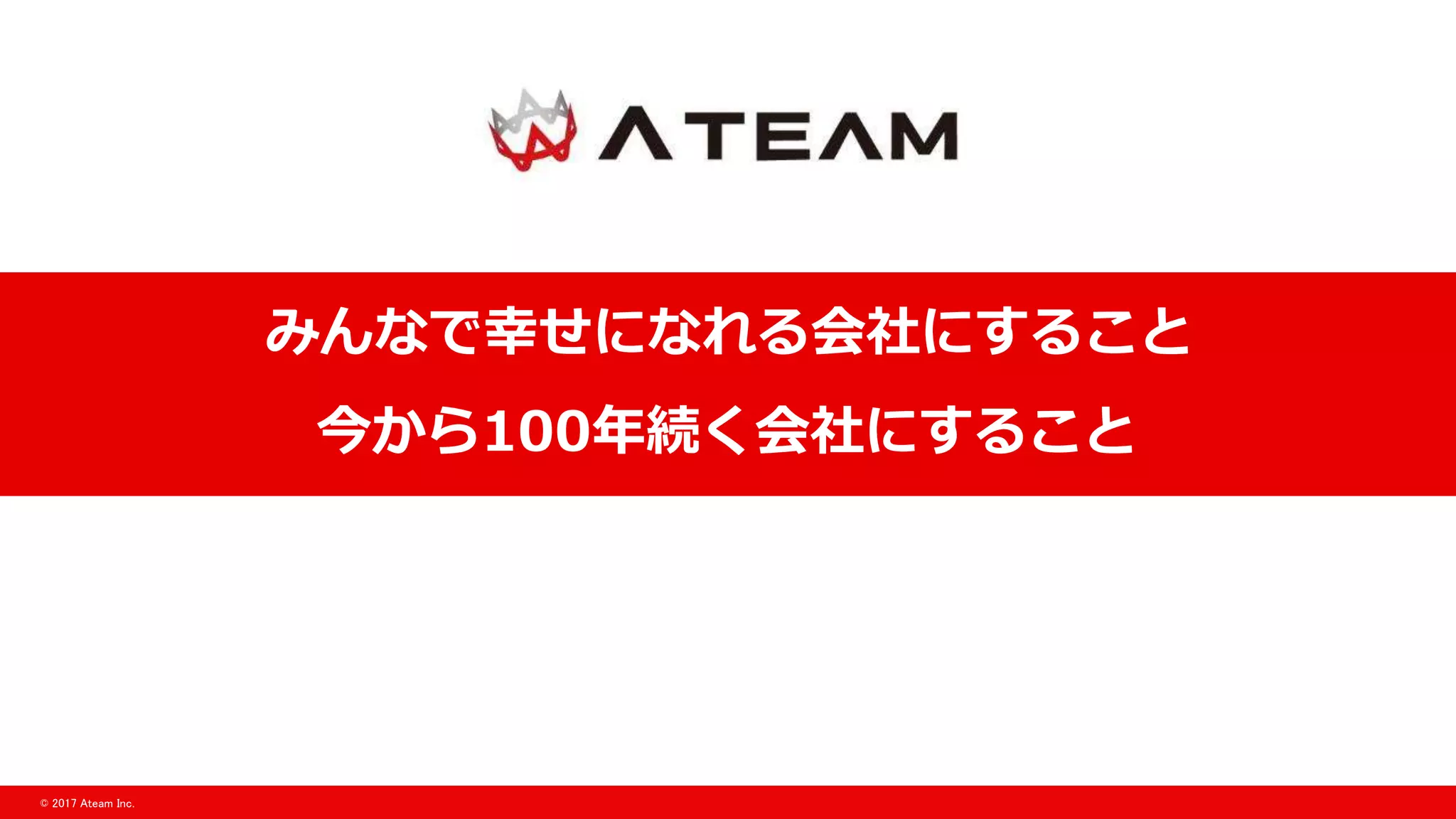 © 2017 Ateam Inc.
みんなで幸せになれる会社にすること
今から100年続く会社にすること
 