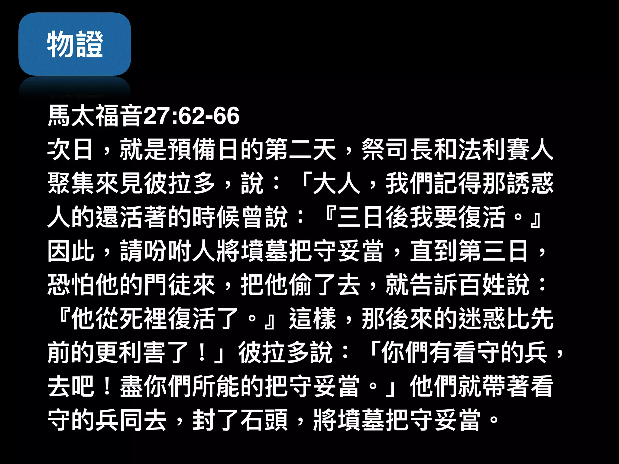 物證
⾺馬太福⾳音27:62-66  
次⽇日，就是預備⽇日的第⼆二天，祭司長和法利利賽⼈人
聚集來來⾒見見彼拉多，說：「⼤大⼈人，我們記得那誘惑
⼈人的還活著的時候曾說：『三⽇日後我要復活。』
因此，請吩咐⼈人將墳墓把守妥當，直到第三⽇日，
恐怕他的⾨門徒來來，把他偷了了去，就告訴百姓說：
『他從死裡復活了了。』這樣，那後來來的迷惑比先
前的更更利利害了了！」彼拉多說：「你們有看守的兵，
去吧！盡你們所能的把守妥當。」他們就帶著看
守的兵同去，封了了⽯石頭，將墳墓把守妥當。
 