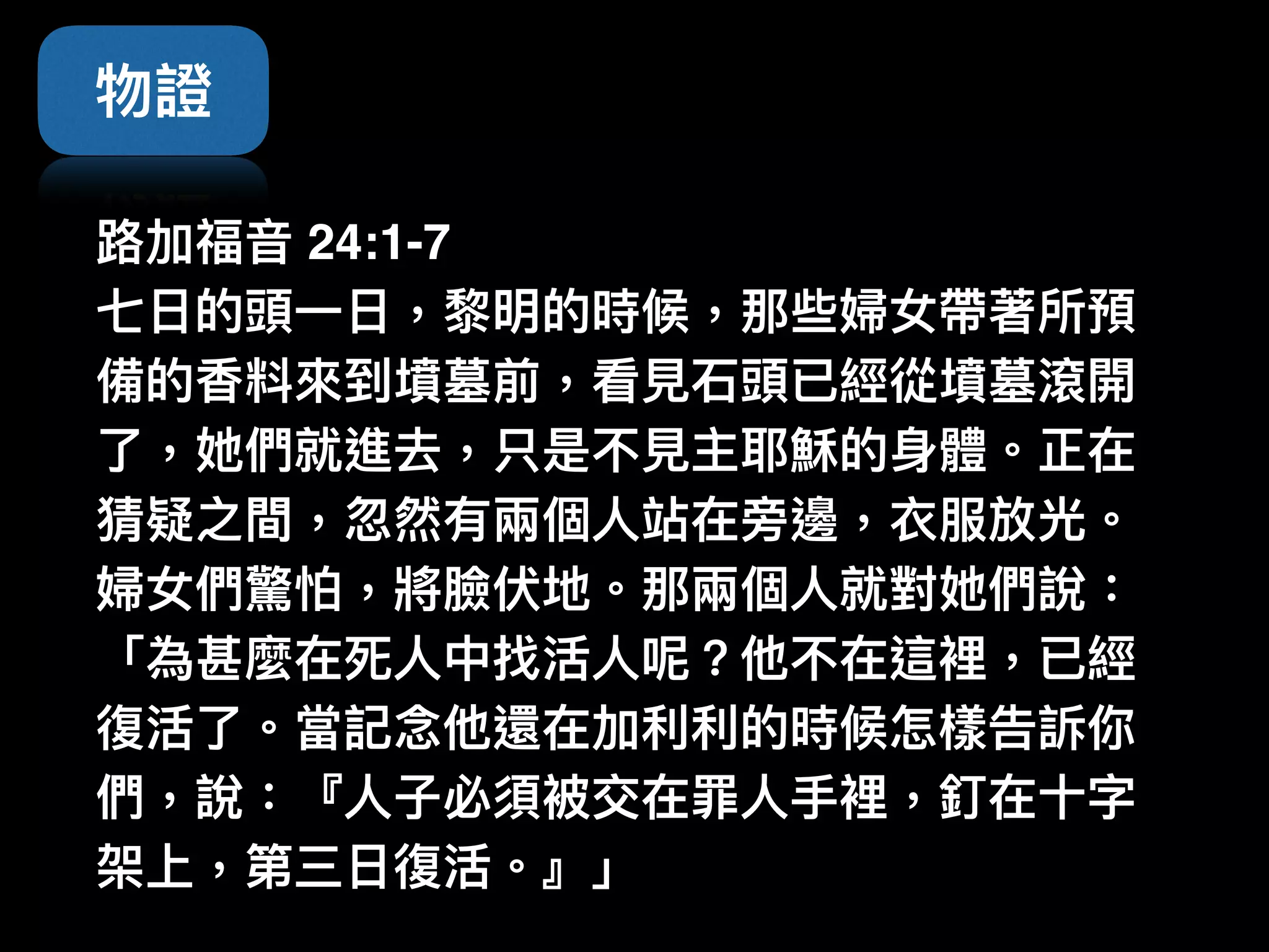 物證
路路加福⾳音 24:1-7  
七⽇日的頭⼀一⽇日，黎黎明的時候，那些婦女帶著所預
備的香料來來到墳墓前，看⾒見見⽯石頭已經從墳墓滾開
了了，她們就進去，只是不⾒見見主耶穌的⾝身體。正在
猜疑之間，忽然有兩兩個⼈人站在旁邊，衣服放光。
婦女們驚怕，將臉伏地。那兩兩個⼈人就對她們說：
「為甚麼在死⼈人中找活⼈人呢？他不在這裡，已經
復活了了。當記念念他還在加利利利利的時候怎樣告訴你
們，說：『⼈人⼦子必須被交在罪⼈人⼿手裡，釘在⼗十字
架上，第三⽇日復活。』」
 