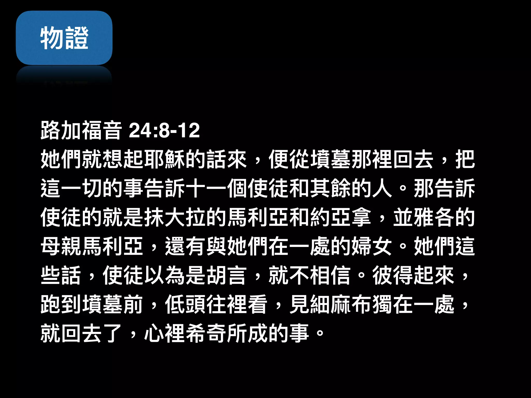 物證
路路加福⾳音 24:8-12
她們就想起耶穌的話來來，便便從墳墓那裡回去，把
這⼀一切的事告訴⼗十⼀一個使徒和其餘的⼈人。那告訴
使徒的就是抹⼤大拉的⾺馬利利亞和約亞拿，並雅各的
⺟母親⾺馬利利亞，還有與她們在⼀一處的婦女。她們這
些話，使徒以為是胡⾔言，就不相信。彼得起來來，
跑到墳墓前，低頭往裡看，⾒見見細⿇麻布獨在⼀一處，
就回去了了，⼼心裡希奇所成的事。
 