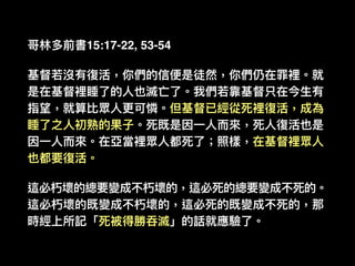 哥林林多前書15:17-22, 53-54
基督若若沒有復活，你們的信便便是徒然，你們仍在罪裡。就
是在基督裡睡了了的⼈人也滅亡了了。我們若若靠基督只在今⽣生有
指望，就算比眾⼈人更更可憐。但基督已經從死裡復活，成為
睡了了之⼈人初熟的果⼦子。死既是因⼀一⼈人⽽而來來，死⼈人復活也是
因⼀一⼈人⽽而來來。在亞當裡眾⼈人都死了了；照樣，在基督裡眾⼈人
也都要復活。
這必朽壞的總要變成不朽壞的，這必死的總要變成不死的。
這必朽壞的既變成不朽壞的，這必死的既變成不死的，那
時經上所記「死被得勝吞滅」的話就應驗了了。
 